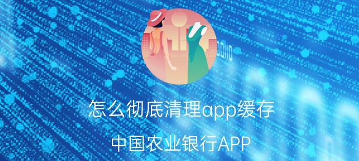 怎么彻底清理app缓存 中国农业银行APP 如何清理缓存？